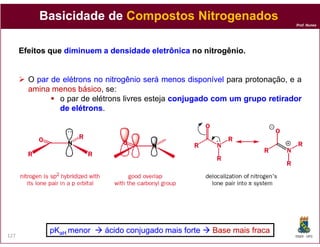 Basicidade de Compostos Nitrogenados
                                                                                Prof. Nunes




      Efeitos que diminuem a densidade eletrônica no nitrogênio.
                                                     nitrogênio.


        O par de elétrons no nitrogênio será menos disponível para protonação, e a
        amina menos básico se:
                      básico,
                o par de elétrons livres esteja conjugado com um grupo retirador
                de elétrons.
                    elétrons




             pKaH menor     ácido
                            ácido conjugado mais forte   Base mais fraca
127                                                                             DQOI - UFC
 