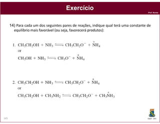 Exercício
                                                                                       Prof. Nunes




      14) Para cada um dos seguintes pares de reações, indique qual terá uma constante de
        equilíbrio mais favorável (ou seja, favorecerá produtos):




145                                                                                    DQOI - UFC
 