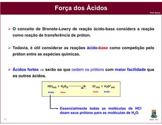 Força dos Ácidos
                                                                                Prof. Nunes




     O conceito de Bronsted-Lowry de reação ácido-base considera a reação
     como reação de transferência de próton.


     Todavia, é útil considerar as reações ácido-base como competição pelo
                                           ácido-
     próton entre as espécies químicas
                              químicas.


     Ácidos fortes ⇒ serão os que cedem os prótons com maior facilidade que
     os outros ácidos.

                         HCl(aq) + H2O(l)          Cl-(aq) + H3O+(aq)

                         ácido    base             base     ácido




                                  Essencialmente todas as moléculas de HCl
                                  doam seus prótons para as moléculas de H2O.
15                                                                              DQOI - UFC
 