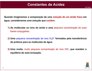 Constantes de Acidez
                                                                         Prof. Nunes




     Quando imaginamos a composição de uma solução de um ácido fraco em
     água, consideramos uma solução que contém
                                        contém:


       1) As moléculas ou íons do ácido e uma pequena concentração de suas
          bases conjugadas
                conjugadas.


       2) Uma pequena concentração de íons H3O+ formados pela transferência
          de prótons para as moléculas de água.


       3) Uma muito, muito pequena concentração de íons OH-, que mantém o
          equilíbrio de auto-ionização.




18                                                                       DQOI - UFC
 