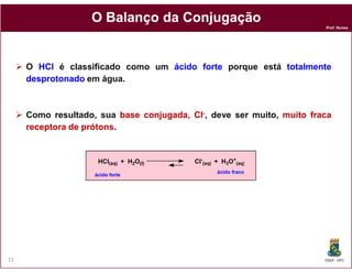 O Balanço da Conjugação
                                                                       Prof. Nunes




     O HCl é classificado como um ácido forte porque está totalmente
     desprotonado em água.



     Como resultado, sua base conjugada, Cl-, deve ser muito, muito fraca
     receptora de prótons
                  prótons.


                     HCl(aq) + H2O(l)     Cl-(aq) + H3O+(aq)
                                                  ácido fraco
                    ácido forte




21                                                                     DQOI - UFC
 