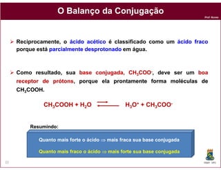 O Balanço da Conjugação
                                                                        Prof. Nunes




     Reciprocamente, o ácido acético é classificado como um ácido fraco
     porque está parcialmente desprotonado em água.



     Como resultado, sua base conjugada, CH3COO-, deve ser um boa
     receptor de prótons porque ela prontamente forma moléculas de
                 prótons,
     CH3COOH
        COOH.

              CH3COOH + H2O                    H3O+ + CH3COO-


         Resumindo:

            Quanto mais forte o ácido ⇒ mais fraca sua base conjugada

            Quanto mais fraco o ácido ⇒ mais forte sua base conjugada

22                                                                      DQOI - UFC
 