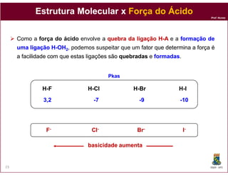 Estrutura Molecular x Força do Ácido
                                                                            Prof. Nunes




     Como a força do ácido envolve a quebra da ligação H-A e a formação de
     uma ligação H-OH2, podemos suspeitar que um fator que determina a força é
     a facilidade com que estas ligações são quebradas e formadas
                                                         formadas.


                                      Pkas

              H-F              H-Cl             H-Br             H-I

              3,2                -7               -9             -10




               F-               Cl-              Br-                 I-

                               basicidade aumenta


23                                                                          DQOI - UFC
 