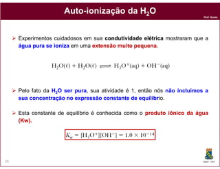 Auto-
                     Auto-ionização da H2O
                                                                         Prof. Nunes




     Experimentos cuidadosos em sua condutividade elétrica mostraram que a
     água pura se ioniza em uma extensão muito pequena.
                                               pequena




     Pelo fato da H2O ser pura sua atividade é 1, então nós não incluímos a
                          pura,
     sua concentração no expressão constante de equilíbr
                                                  equilíbrio.

     Esta constante de equilíbrio é conhecida como o produto iônico da água
     (Kw).
     (Kw).




26                                                                       DQOI - UFC
 