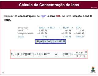 Cálculo da Concentração de Íons
                                                                       Prof. Nunes




     Calcular as concentrações de H3O+ e íons OH- em ​uma solução 0,050 M
                                              OH-
     HNO3.




28                                                                     DQOI - UFC
 