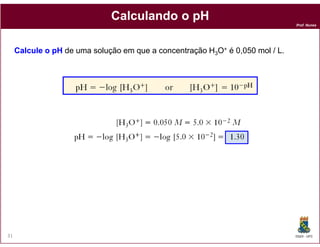 Calculando o pH
                                                                               Prof. Nunes




     Calcule o pH de uma solução em que a concentração H3O+ é 0,050 mol / L.




31                                                                             DQOI - UFC
 