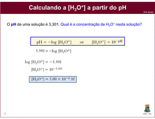 Calculando a [H3O+] a partir do pH
                                                                                 Prof. Nunes




     O pH de uma solução é 3,301. Qual é a concentração de H3O+ nesta solução?




32                                                                               DQOI - UFC
 