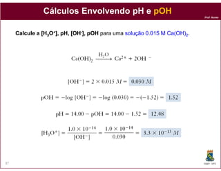 Cálculos Envolvendo pH e pOH
                                                                          Prof. Nunes




     Calcule a [H3O+], pH, [OH-], pOH para uma solução 0.015 M Ca(OH)2.




37                                                                        DQOI - UFC
 