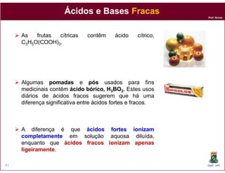 Ácidos e Bases Fracas
                                                              Prof. Nunes




     As   frutas cítricas      contêm     ácido    cítrico,
     C3H5O(COOH)3.




     Algumas pomadas e pós usados para fins
     medicinais contêm ácido bórico, H3BO3. Estes usos
     diários de ácidos fracos sugerem que há uma
     diferença significativa entre ácidos fortes e fracos
                                                   fracos.



     A diferença é que ácidos fortes ionizam
     completamente em solução aquosa diluída,
     enquanto que ácidos fracos ionizam apenas
     ligeiramente.
     ligeiramente

41                                                            DQOI - UFC
 
