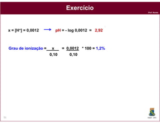 Exercício
                                                                Prof. Nunes




                                                            +
     x=   [H+]   = 0,0012        pH = - log 0,0012 = 2,92



     Grau de ionização =     x      = 0,0012 * 100 = 1,2%
                            0,10        0,10




51                                                              DQOI - UFC
 