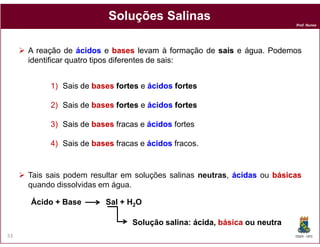 Soluções Salinas
                                                                          Prof. Nunes




     A reação de ácidos e bases levam à formação de sais e água. Podemos
     identificar quatro tipos diferentes de sais:


          1) Sais de bases fortes e ácidos fortes

          2) Sais de bases fortes e ácidos fortes

          3) Sais de bases fracas e ácidos fortes

          4) Sais de bases fracas e ácidos fracos.


     Tais sais podem resultar em soluções salinas neutras, ácidas ou básicas
     quando dissolvidas em água.

     Ácido + Base        Sal + H2O

                                Solução salina: ácida, básica ou neutra
                                                ácida
53                                                                        DQOI - UFC
 
