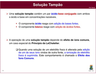 Solução Tampão
                                                                              Prof. Nunes




     Uma solução tampão contém um par ácido base conjugada com ambos
                                          ácido-base
     o ácido e base em concentrações razoáveis.

            O componente ácido reage com adição de bases fortes
                                                         fortes.
            O componente básico reage com adição de ácidos fortes
                                                           fortes.




     A operação de uma solução tampão depende do efeito de íons comuns,
                                                                comuns
     um caso especial do Princípio da LeChatelier.
                                      LeChatelier

            Quando uma solução de um eletrólito fraco é alterada pela adição
            de um de seus íons vindos de outra fonte, a ionização do eletrólito
            fraco é suprimida. Este comportamento é chamado o Efeito dos
                    suprimida.
            Íons Comuns.
                 Comuns.




66                                                                           DQOI - UFC
 