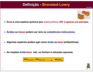 Definição - Bronsted-Lowry
                                                                       Prof. Nunes




    Base é uma espécie química que aceita prótons OH- é apenas um exemplo
                                          prótons,                exemplo.



    Ácidos ou bases podem ser íon ou substâncias moleculares.
                              íons



    Algumas espécies podem agir como ácido ou base (anfipróticas
                                                    anfipróticas).



    As reações ácido-base não se limitam à soluções aquosas.
               ácido-


                  HCl(benzeno)   +   NH3(benzeno)   NH4Cl(s)



8                                                                      DQOI - UFC
 
