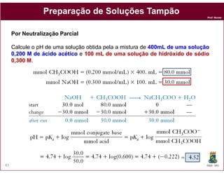 Preparação de Soluções Tampão
                                                                             Prof. Nunes




     Por Neutralização Parcial

     Calcule o pH de uma solução obtida pela a mistura de 400mL de uma solução
                                                          400mL
     0,200 M de ácido acético e 100 mL de uma solução de hidróxido de sódio
     0,300 M.




83                                                                           DQOI - UFC
 