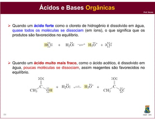 Ácidos e Bases Orgânicas
                                                                            Prof. Nunes




     Quando um ácido forte como o cloreto de hidrogênio é dissolvido em água,
     quase todos os moléculas se dissociam (em íons), o que significa que os
     produtos são favorecidos no equilíbrio
                                 equilíbrio.




     Quando um ácido muito mais fraco como o ácido acético, é dissolvido em
                                  fraco,
     água, poucas moléculas se dissociam assim reagentes são favorecidos no
                               dissociam,
     equilíbrio.
     equilíbrio




84                                                                          DQOI - UFC
 