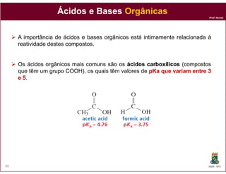 Ácidos e Bases Orgânicas
                                                                            Prof. Nunes




     A importância de ácidos e bases orgânicos está intimamente relacionada à
     reatividade destes compostos.


     Os ácidos orgânicos mais comuns são os ácidos carboxílicos (compostos
     que têm um grupo COOH), os quais têm valores de pKa que variam entre 3
     e 5.




86                                                                          DQOI - UFC
 