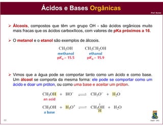 Ácidos e Bases Orgânicas
                                                                             Prof. Nunes




     Álcoois,
     Álcoois compostos que têm um grupo OH - são ácidos orgânicos muito
     mais fracas que os ácidos carboxílicos, com valores de pKa próximos a 16.
                                                                           16

     O metanol e o etanol são exemplos de álcoois.




     Vimos que a água pode se comportar tanto como um ácido e como base.
     Um álcool se comporta da mesma forma: ele pode se comportar como um
     ácido e doar um próton ou como uma base e aceitar um próton
                     próton,                              próton.




88                                                                           DQOI - UFC
 