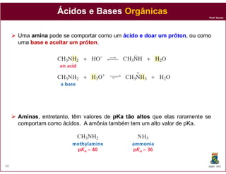Ácidos e Bases Orgânicas
                                                                         Prof. Nunes




     Uma amina pode se comportar como um ácido e doar um próton, ou como
                                                         próton
     uma base e aceitar um próton
                           próton.




     Aminas,
     Aminas entretanto, têm valores de pKa tão altos que elas raramente se
     comportam como ácidos. A amônia também tem um alto valor de pKa.




90                                                                       DQOI - UFC
 