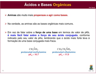 Ácidos e Bases Orgânicas
                                                                           Prof. Nunes




     Aminas são muito mais propensas a agir como bases.
                                                 bases


     Na verdade, as aminas são as bases orgânicas mais comuns.


     Em vez de falar sobre a força de uma base em termos de valor de pKb,
     é mais fácil falar sobre a força de seu ácido conjugado, conforme
                                                      conjugado
     indicado pelo seu valor de pKa, lembrando que o ácido mais forte leva à
     formação de uma base conjugada mais fraca.




91                                                                         DQOI - UFC
 