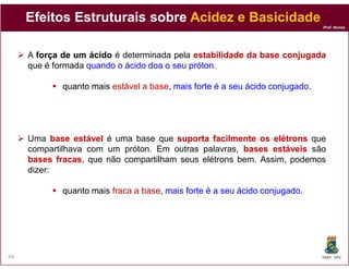 Efeitos Estruturais sobre Acidez e Basicidade
                                                                               Prof. Nunes




     A força de um ácido é determinada pela estabilidade da base conjugada
     que é formada quando o ácido doa o seu próton
                                            próton.

             quanto mais estável a base, mais forte é a seu ácido conjugado
                                   base,                          conjugado.




     Uma base estável é uma base que suporta facilmente os elétrons que
     compartilhava com um próton. Em outras palavras, bases estáveis ​são
     bases fracas que não compartilham seus elétrons bem. Assim, podemos
            fracas,
     dizer:

             quanto mais fraca a base, mais forte é a seu ácido conjugado.
                                 base,                          conjugado.




94                                                                             DQOI - UFC
 