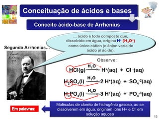 Segundo Arrhenius... HCl(g)  H + (aq)  +  Cl  - (aq) H 2 SO 4 (l)  2 H + (aq)  +  SO 4 -2 (aq) H 3 PO 4 (l)  3 H + (aq)  +  PO 4 -3 (aq) Observe: H 2 O H 2 O H 2 O ... ácido é todo composto que, dissolvido em água, origina  H +   (H 3 O + )  como único cátion (o ânion varia de ácido p/ ácido). Moléculas de cloreto de hidrogênio gasoso, ao se dissolverem em água, originam íons H+ e Cl -  em solução aquosa Conceituação de ácidos e bases Conceito ácido-base de Arrhenius 