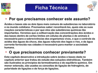 Por que precisamos conhecer este assunto? O que precisamos conhecer previamente? Este capítulo desenvolve a introdução sobre ácidos e bases dada no capítulo anterior que tratou do estudo das soluções eletroliticas. Também são ilustrados os princípios da termodinamica e do equilibrio químico. Em menor extensão, são usados os conceitos de ligação de hidrogênio, de polaridade de ligações e de força de ligações. Ácidos e bases são os dois tipos mais comuns de substâncias no laboratório e no mundo cotidiano. Precisamos saber reconhecê-los, quais são as suas reações características e por que eles são substâncias químicas tão importantes. Veremos que a coNservação das concentrações dos ácidos e das bases dentro de certos limites em células de plantas e de animais é necessária para a sobrevivências dos organismos vivos, e que o controle da acidez das águas da chuva, das águas naturais dos lagos e rios, e da água corrente fornecida nas cidades é necessário para manter a sociedade humana. Ficha Técnica 