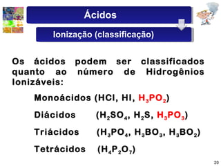 Os   ácidos   podem   ser   classificados   quanto   ao   número   de   Hidrogênios   Ionizáveis: Monoácidos   (HCl,   HI,   H 3 PO 2 ) Diácidos   (H 2 SO 4 ,   H 2 S,   H 3 PO 3 )   Triácidos   (H 3 PO 4 ,   H 3 BO 3 ,   H 3 BO 2 ) Tetrácidos   (H 4 P 2 O 7 ) Ácidos Ionização (classificação) 