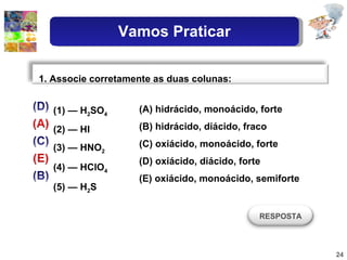 (1) — H 2 SO 4 (2) — HI (3) — HNO 2 (4) — HClO 4 (5) — H 2 S (A) hidrácido, monoácido, forte (B) hidrácido, diácido, fraco (C) oxiácido, monoácido, forte (D) oxiácido, diácido, forte (E) oxiácido, monoácido, semiforte 1. Associe corretamente as duas colunas: RESPOSTA Vamos Praticar 