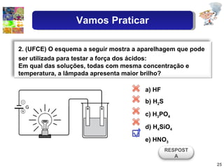 a) HF b) H 2 S c) H 3 PO 4 d) H 4 SiO 4 e) HNO 3 2. (UFCE) O esquema a seguir mostra a aparelhagem que pode ser utilizada para testar a força dos ácidos: Em qual das soluções, todas com mesma concentração e temperatura, a lâmpada apresenta maior brilho? RESPOSTA Vamos Praticar 