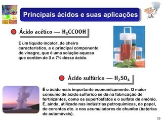 É um líquido incolor, de cheiro característico, e o principal componente do vinagre, que é uma solução aquosa que contém de 3 a 7% desse ácido. É o ácido mais importante economicamente. O maior consumo de ácido sulfúrico se dá na fabricação de fertilizantes, como os superfosfatos e o sulfato de amônio. É, ainda, utilizado nas indústrias petroquímicas, de papel, de corantes etc. e nos acumuladores de chumbo (baterias de automóveis). Principais ácidos e suas aplicações 