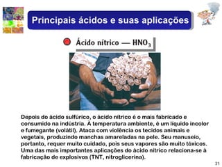 Depois do ácido sulfúrico, o ácido nítrico é o mais fabricado e consumido na indústria. À temperatura ambiente, é um líquido incolor e fumegante (volátil). Ataca com violência os tecidos animais e vegetais, produzindo manchas amareladas na pele. Seu manuseio, portanto, requer muito cuidado, pois seus vapores são muito tóxicos. Uma das mais importantes aplicações do ácido nítrico relaciona-se à fabricação de explosivos (TNT, nitroglicerina). Principais ácidos e suas aplicações 