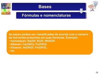 As bases podem ser classificadas de acordo com o número de hidroxilas presentes em suas fórmulas. Exemplo:  monobases: NaOH, KOH, NH4OH dibases: Ca(OH)2, Fe(OH)2 tribases: Al(OH)3, Fe(OH)3, etc Bases Fórmulas e nomenclaturas 