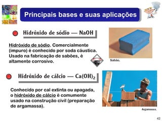 Conhecido por cal extinta ou apagada, o  hidróxido de cálcio  é comumente usado na construção civil (preparação de argamassa). Hidróxido de sódio . Comercialmente (impuro) é conhecido por soda cáustica. Usado na fabricação de sabões, é altamente corrosivo. Principais bases e suas aplicações 
