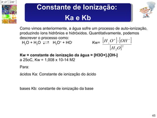Como vimos anteriormente, a água sofre um processo de auto-ionização, produzindo íons hidrônios e hidróxidos. Quantitativamente, podemos descrever o processo como:   H 2 O + H 2 O  H 3 O +  + HO -   Kw=  Kw = constante de ionização da água = [H3O+].[OH-] a 25oC, Kw = 1,008 x 10-14 M2  Para: ácidos Ka: Constante de ionização do ácido bases Kb: constante de ionização da base Constante de Ionização:  Ka e Kb 