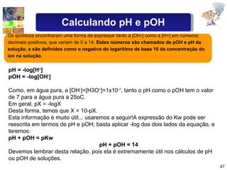 Os químicos encontraram uma forma de expressar tanto a [OH-] como a [H+] em números decimais positivos, que variam de 0 a 14.  Estes números são chamados de pOH e pH da solução, e são definidos como o negativo do logarítimo de base 10 da concentração do íon na solução.  pH = -log[H + ] pOH = -log[OH - ] Como, em água pura, a [OH - ]=[H3O + ]=1x10 -7 , tanto o pH como o pOH tem o valor de 7 para a água pura a 25oC. Em geral, pX = -logX Desta forma, temos que X = 10-pX. Esta informação é muito útil... usaremos a seguir!A expressão do Kw pode ser reescrita em termos de pH e pOH; basta aplicar -log dos dois lados da equação, e teremos: pH + pOH = pKw pH + pOH = 14 Devemos lembrar desta relação, pois ela é extremamente útil nos cálculos de pH ou pOH de soluções.  Calculando pH e pOH 