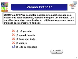 refrigerante suco de laranja água com limão vinagre leite de magnésia (FMU/Fiam-SP) Para combater a acidez estomacal causada pelo excesso de ácido clorídrico, costuma-se ingerir um antiácido. Das substâncias abaixo, encontradas no cotidiano das pessoas, a mais indicada para combater a acidez é:  RESPOSTA Vamos Praticar 