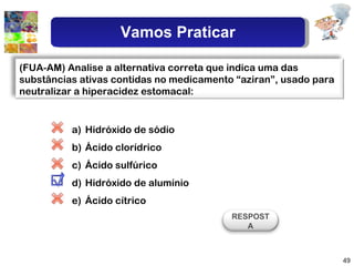 Hidróxido de sódio Ácido clorídrico Ácido sulfúrico Hidróxido de alumínio Ácido cítrico (FUA-AM) Analise a alternativa correta que indica uma das substâncias ativas contidas no medicamento “aziran”, usado para neutralizar a hiperacidez estomacal: RESPOSTA Vamos Praticar 
