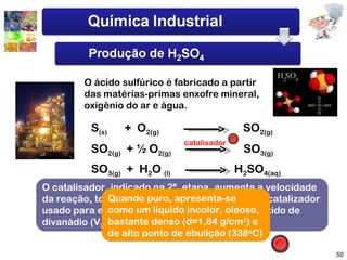 O ácido sulfúrico é fabricado a partir das matérias-primas enxofre mineral, oxigênio do ar e água. S (s)   +  O 2(g)   SO 2(g) SO 2(g)   + ½ O 2(g)   SO 3(g)   SO 3(g)   +  H 2 O  (l)   H 2 SO 4(aq)   catalisador O catalisador, indicado na 2ª. etapa, aumenta a velocidade da reação, tornando-a industrialmente viável. O catalizador usado para esta reação é platina (Pt) com pentóxido de divanádio (V 2 O 5 ) Quando puro, apresenta-se como um líquido incolor, oleoso, bastante denso (d=1,84 g/cm 3 ) e de alto ponto de ebulição (338 o C) 