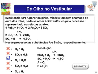 H 2  e O 2 SO 2  e H 2 S  O 2  e H 2 O SO 2  e H 2 O O 3  e H 2 Resolução V 2 O 5 2SO 2  + O 2      2SO 3 SO 3  + H 2 O     H 2 SO 4 A = O 2 B = H 2 O (Mackenzie-SP) A partir da pirita, minério também chamado de ouro dos tolos, pode-se obter ácido sulfúrico pelo processo representado nas etapas abaixo:  4 FeS 2  + 11 O 2    2 Fe 2 O 3  + 8 SO 2 V 2 O 5   2 SO 2  + A     2 SO 3 SO 3  + B     H 2 SO 4 Nesse processo, as substâncias A e B são, respectivamente:  RESPOSTA  De Olho no Vestibular 