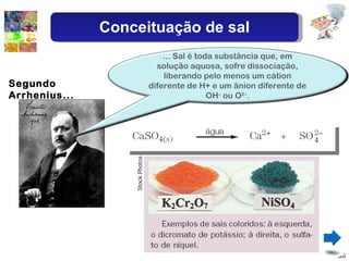 Segundo Arrhenius... Conceituação de sal ... Sal é toda substância que, em solução aquosa, sofre dissociação, liberando pelo menos um cátion diferente de H+ e um ânion diferente de OH –  ou O 2– . 