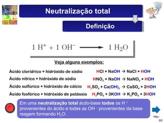 Veja alguns exemplos: Ácido clorídrico + hidróxido de sódio H NO 3  + Na OH     NaNO 3  +  H OH H Cl + Na OH     NaCl +  H OH H 2 SO 4  + Ca (OH) 2     CaSO 4  + 2 H OH H 3 PO 4  + 3K OH     K 3 PO 4  + 3 H OH Ácido nítrico + hidróxido de sódio Ácido sulfúrico + hidróxido de cálcio Ácido fosfórico + hidróxido de potássio Em uma  neutralização total  ácdo-base  todos  os H  +  provenientes do ácido e todas as OH  –  provenientes da base reagem formando H 2 O. Neutralização total Definição 
