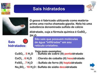 Sais hidratados: CuSO 4  .  5  H 2 O  :  Sulfato de cobre (II)  penta idratado O gesso é fabricado utilizando como matéria-prima uma rocha chamada gipsita. Nela há uma substância denominada sulfato de cálcio diidratado, cuja a fórmula química é CaSO 4  .  2H 2 O São sais que possuem moléculas de água “infiltradas” em seu retículo cristalino. CoCl 2  .  6  H 2 O  :  Cloreto de cobalto (II)  hexa idratado FeSO 4  .  7  H 2 O  :  Sulfato de ferro (II)  hepta idratado Na 2 SO 4  .  10  H 2 O :  Sulfato de sódio  deca idratado Veja mais exemplos: Sais hidratados 