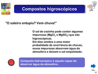 O sal de cozinha pode conter algumas impurezas (MgCl 2  e MgSO 4 ) que são higroscópicas. Em dias úmidos a uma maior probalidade de ocorrência de chuvas, essas impurezas absorvem água da atmosfera e deixam o sal empelotado. “ O saleiro entupiu? Vem chuva!” Composto hidroscópico é aquele capaz de absorver água da atmosfera. Compostos higroscópicos 