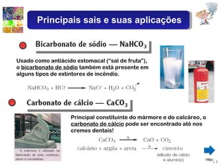 Usado como antiácido estomacal (“sal de fruta”), o  bicarbonato de sódio  também está presente em alguns tipos de extintores de incêndio. Principal constituinte do mármore e do calcáreo, o  carbonato de cálcio  pode ser encontrado até nos cremes dentais! Principais sais e suas aplicações 