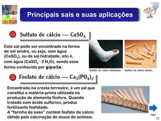 Este sal pode ser encontrado na forma de sal anidro, ou seja, sem água (CaSO 4 ), ou de sal hidratado, isto é, com água (CaSO 4  · 2 H 2 O), sendo essa forma conhecida por  gipsita . Encontrado na crosta terrestre, é um sal que constitui a matéria-prima utilizada na produção do elemento fósforo. Quando tratado com ácido sulfúrico, produz fertilizante fosfatado. A “farinha de osso” contém fosfato de cálcio obtido pela calcinação de ossos de animais. Principais sais e suas aplicações 