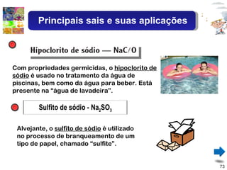 Com propriedades germicidas, o  hipoclorito de sódio  é usado no tratamento da água de piscinas, bem como da água para beber. Está presente na “água de lavadeira”.  Alvejante, o  sulfito de sódio  é utilizado no processo de branqueamento de um tipo de papel, chamado “sulfite”. Principais sais e suas aplicações Sulfito de sódio - Na 2 SO 3 