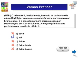 (UEPI) O mármore é, basicamente, formado de carbonato de cálcio (CaCO 3 ) e, quando extremamente puro, apresenta a cor branco-neve. É o caso do mármore carrara usado por Michelangelo em suas esculturas. A função química a que pertence o carbonato de cálcio é: base sal ácido óxido ácido óxido básico RESPOSTA Vamos Praticar 