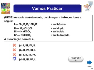 (UECE) Associe corretamente, de cima para baixo, os itens a seguir: I — Na 2 B 4 O 7 10H 2 O  • sal básico II — Mg(OH)Cl  • sal duplo III — NaKSO 4   • sal ácido IV — NaHCO 3   • sal hidratado A associação correta é: (a) I, III, IV, II.  ( b) II, IV, III, I. (c) I, II, III, IV. ( d) II, III, IV, I. RESPOSTA Vamos Praticar 