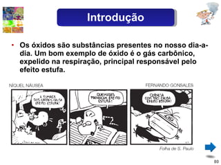 Os óxidos são substâncias presentes no nosso dia-a-dia. Um bom exemplo de óxido é o gás carbônico, expelido na respiração, principal responsável pelo efeito estufa. Introdução 