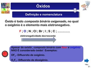 Óxido é todo  composto binário oxigenado , no qual o oxigênio é o elemento mais eletronegativo. F  ;  O  ; N ; Cl ; Br ; I ; S ; C ; .............  eletronegatividade decrescente Apesar de existir,  composto binário com  flúor  e  oxigênio  NÃO É considerado óxido!  Exemplos: OF 2  - Difluoreto de oxigênio. O 2 F 2  - Difluoreto de dioxigênio. Óxidos Definição e nomenclatura 